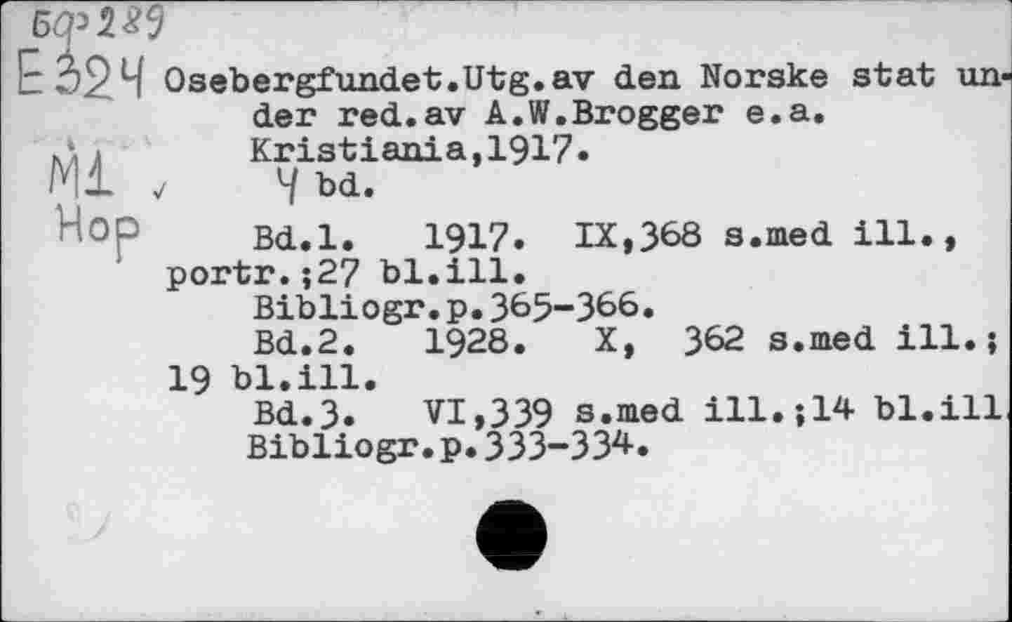 ﻿Бф W
7^24 Osebergfundet.Utg.av den Norske stat under red.av A.W.Brogger e.a.
кд л	Kristiania,1917»
Ml 7	4 bd.
Bd.l. 1917. IX,368 s.med ill.,
1 portr.;27 bl.ill.
Bibliogr.p.365-366.
Bd.2.	1928. X, 362 s.med ill.;
19 bl.ill.
Bd.3.	VI,339 s.med ill.;14 bl.ill
Bibliogr.p.ЗЗЗ-ЗЗ4.